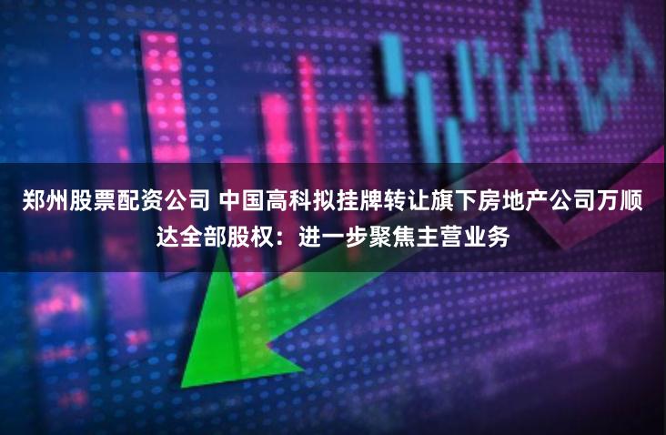 郑州股票配资公司 中国高科拟挂牌转让旗下房地产公司万顺达全部股权：进一步聚焦主营业务