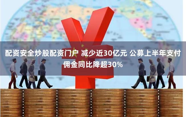 配资安全炒股配资门户 减少近30亿元 公募上半年支付佣金同比降超30%