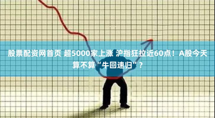 股票配资网首页 超5000家上涨 沪指狂拉近60点！A股今天算不算“牛回速归”？