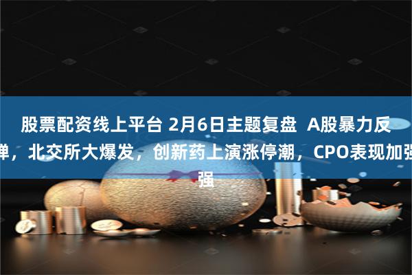 股票配资线上平台 2月6日主题复盘  A股暴力反弹，北交所大爆发，创新药上演涨停潮，CPO表现加强