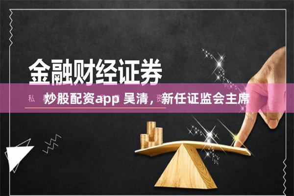 炒股配资app 吴清，新任证监会主席