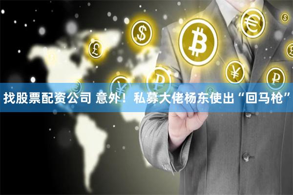 找股票配资公司 意外！私募大佬杨东使出“回马枪”