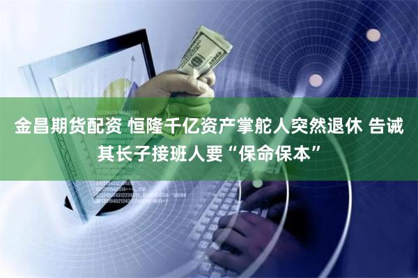 金昌期货配资 恒隆千亿资产掌舵人突然退休 告诫其长子接班人要“保命保本”
