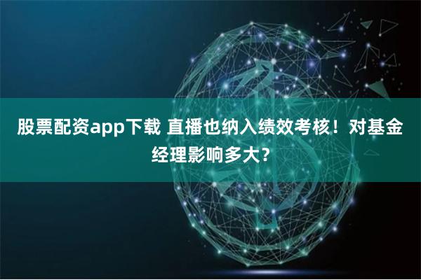 股票配资app下载 直播也纳入绩效考核！对基金经理影响多大？