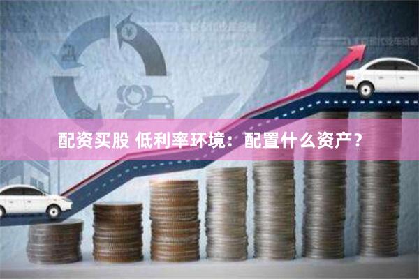配资买股 低利率环境：配置什么资产？