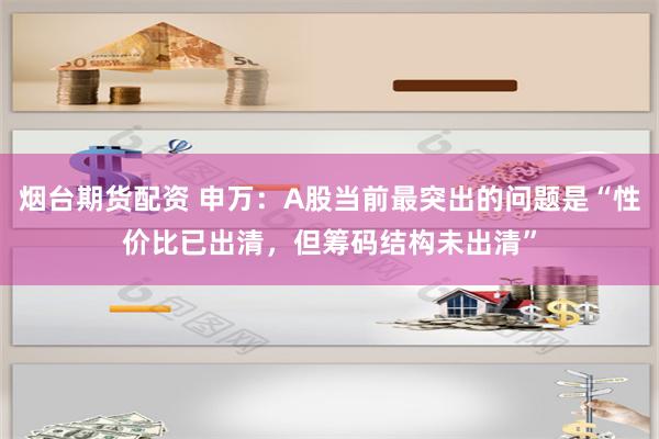 烟台期货配资 申万：A股当前最突出的问题是“性价比已出清，但筹码结构未出清”