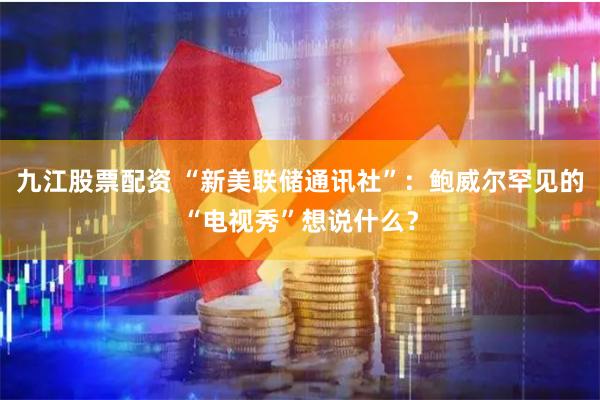 九江股票配资 “新美联储通讯社”：鲍威尔罕见的“电视秀”想说什么？