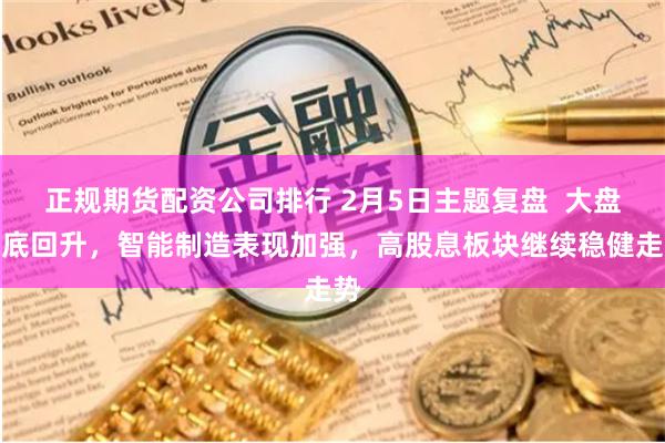 正规期货配资公司排行 2月5日主题复盘  大盘探底回升，智能制造表现加强，高股息板块继续稳健走势