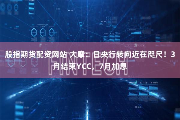 股指期货配资网站 大摩：日央行转向近在咫尺！3月结束YCC，7月加息