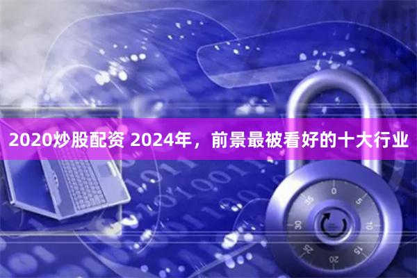 2020炒股配资 2024年，前景最被看好的十大行业