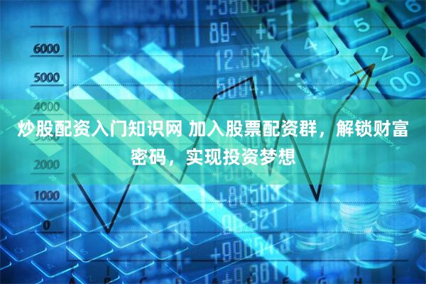 炒股配资入门知识网 加入股票配资群，解锁财富密码，实现投资梦想