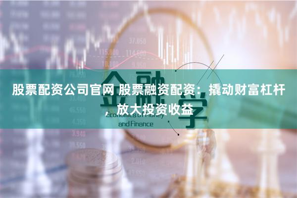 股票配资公司官网 股票融资配资：撬动财富杠杆，放大投资收益