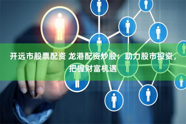 开远市股票配资 龙港配资炒股：助力股市投资，把握财富机遇