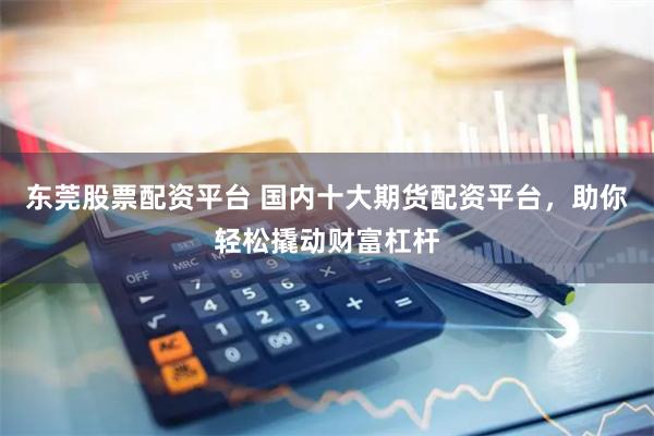 东莞股票配资平台 国内十大期货配资平台，助你轻松撬动财富杠杆