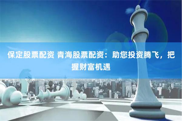 保定股票配资 青海股票配资：助您投资腾飞，把握财富机遇