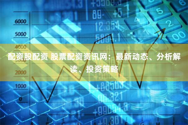 配资股配资 股票配资资讯网：最新动态、分析解读、投资策略