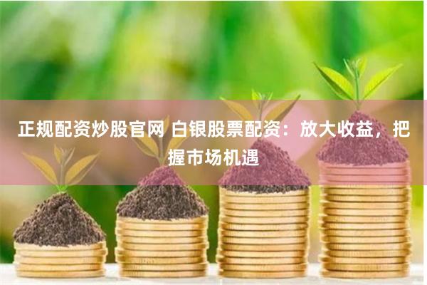 正规配资炒股官网 白银股票配资：放大收益，把握市场机遇