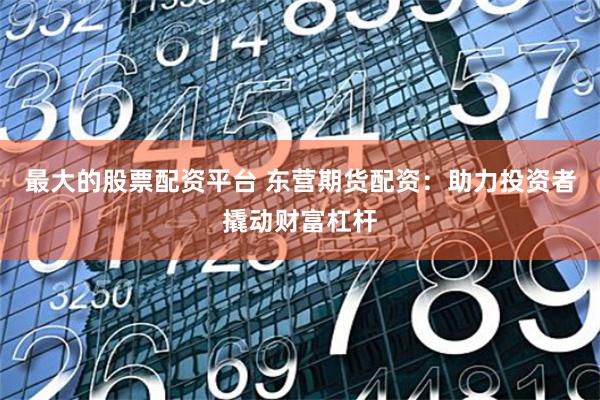 最大的股票配资平台 东营期货配资：助力投资者撬动财富杠杆