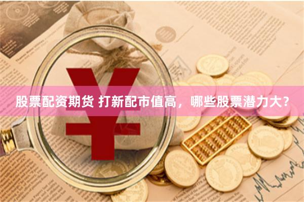股票配资期货 打新配市值高，哪些股票潜力大？