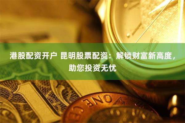 港股配资开户 昆明股票配资：解锁财富新高度，助您投资无忧