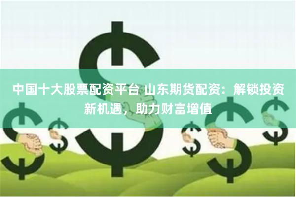中国十大股票配资平台 山东期货配资：解锁投资新机遇，助力财富增值