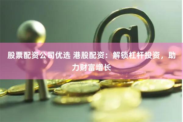 股票配资公司优选 港股配资：解锁杠杆投资，助力财富增长