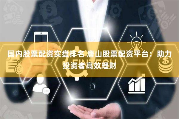 国内股票配资实盘排名 唐山股票配资平台：助力投资者高效理财