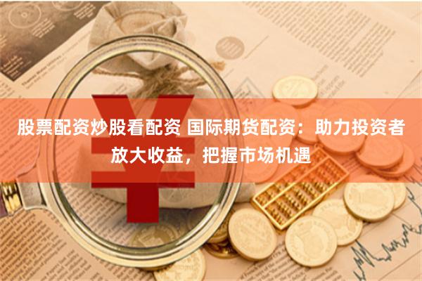 股票配资炒股看配资 国际期货配资：助力投资者放大收益，把握市场机遇