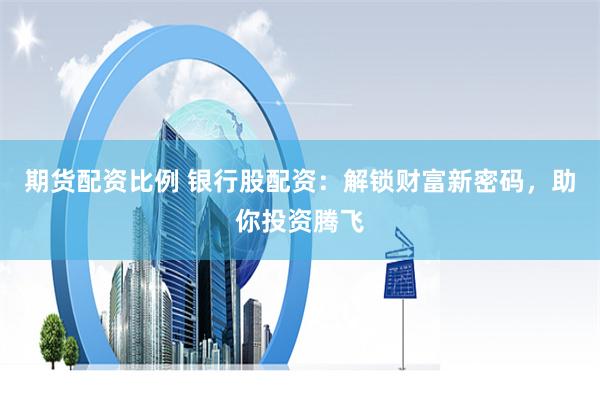 期货配资比例 银行股配资：解锁财富新密码，助你投资腾飞