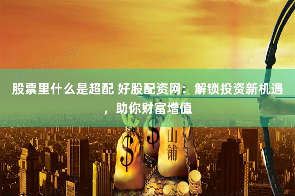股票里什么是超配 好股配资网：解锁投资新机遇，助你财富增值