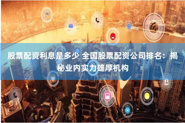 股票配资利息是多少 全国股票配资公司排名：揭秘业内实力雄厚机构