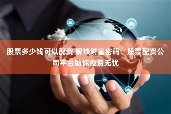 股票多少钱可以配资 解锁财富密码：股票配资公司平台助你投资无忧