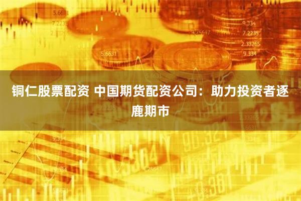 铜仁股票配资 中国期货配资公司：助力投资者逐鹿期市