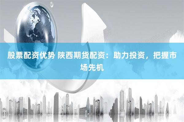 股票配资优势 陕西期货配资：助力投资，把握市场先机