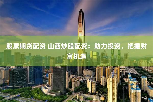 股票期货配资 山西炒股配资：助力投资，把握财富机遇