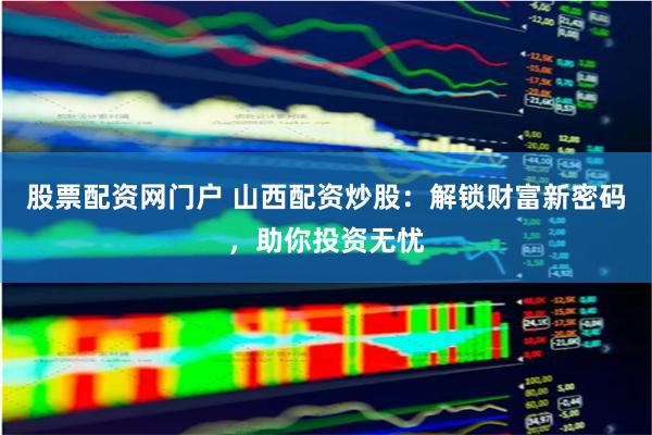 股票配资网门户 山西配资炒股：解锁财富新密码，助你投资无忧