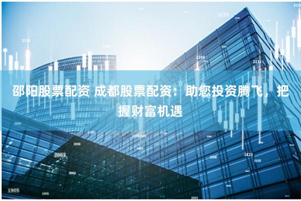 邵阳股票配资 成都股票配资：助您投资腾飞，把握财富机遇