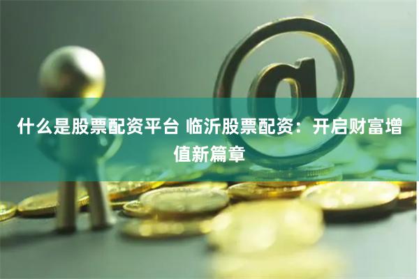 什么是股票配资平台 临沂股票配资：开启财富增值新篇章