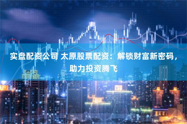 实盘配资公司 太原股票配资：解锁财富新密码，助力投资腾飞