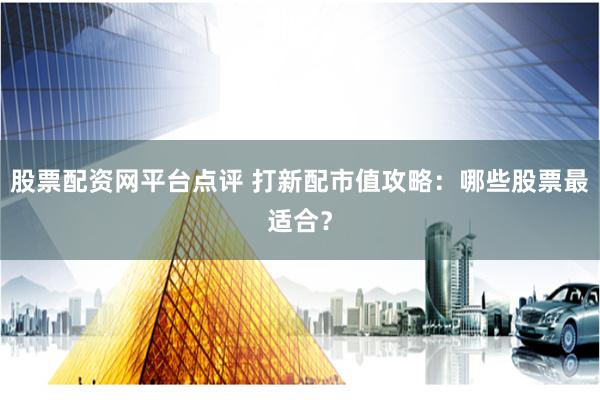 股票配资网平台点评 打新配市值攻略：哪些股票最适合？