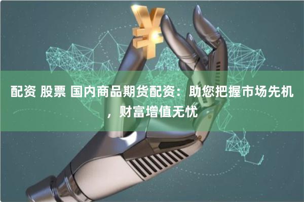 配资 股票 国内商品期货配资：助您把握市场先机，财富增值无忧