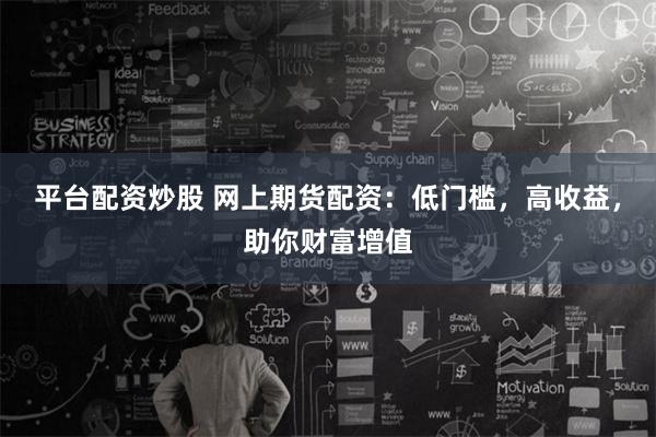 平台配资炒股 网上期货配资：低门槛，高收益，助你财富增值