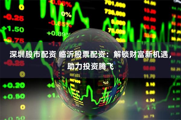 深圳股市配资 临沂股票配资：解锁财富新机遇，助力投资腾飞