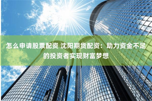 怎么申请股票配资 沈阳期货配资：助力资金不足的投资者实现财富梦想