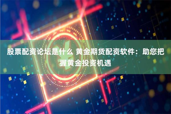 股票配资论坛是什么 黄金期货配资软件：助您把握黄金投资机遇