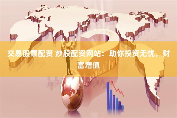 交易股票配资 炒股配资网站：助你投资无忧，财富增值