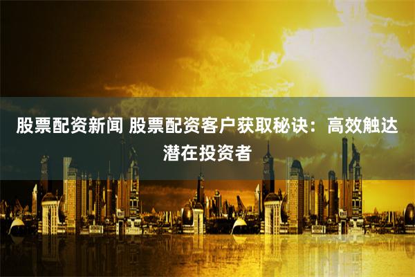 股票配资新闻 股票配资客户获取秘诀：高效触达潜在投资者