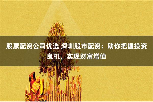 股票配资公司优选 深圳股市配资：助你把握投资良机，实现财富增值