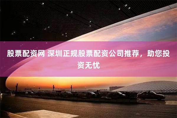 股票配资网 深圳正规股票配资公司推荐，助您投资无忧