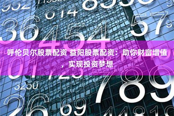 呼伦贝尔股票配资 益阳股票配资:助你财富增值,实现投资梦想